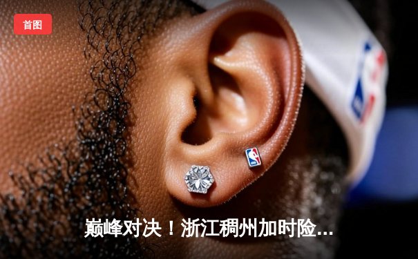 巅峰对决！浙江稠州加时险胜广东宏远 CBA半决赛上演史诗级对决