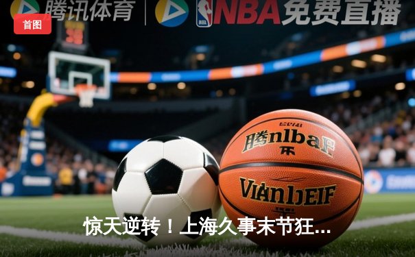 惊天逆转！上海久事末节狂轰40分力克浙江稠州金租，王哲林30+15统治内线