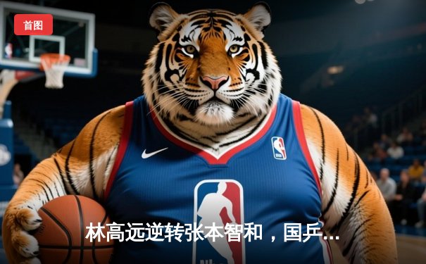 林高远逆转张本智和，国乒包揽WTT新加坡大满贯男单四强