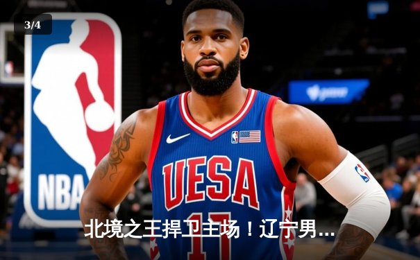 北境之王捍卫主场！辽宁男篮加时苦战逆转广东 总决赛悬念再起 - 3