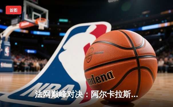 法网巅峰对决：阿尔卡拉斯鏖战五盘险胜德约科维奇晋级半决赛