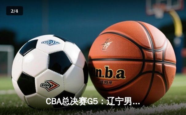 CBA总决赛G5：辽宁男篮加时险胜新疆，卫冕成功夺队史第四冠 - 2