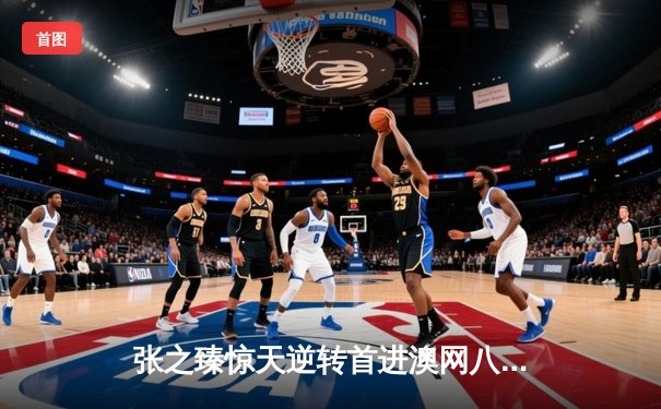 张之臻惊天逆转首进澳网八强 中国男网历史性突破震撼墨尔本