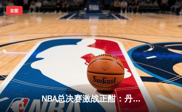 NBA总决赛激战正酣：丹佛掘金主场力克迈阿密热火，约基奇三双统治攻防