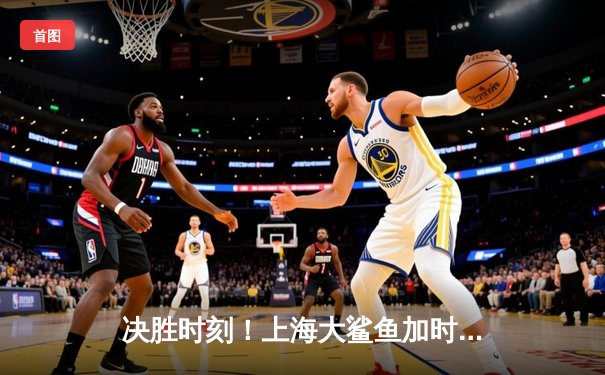 决胜时刻！上海大鲨鱼加时险胜广东华南虎，王哲林狂砍36分统治内线