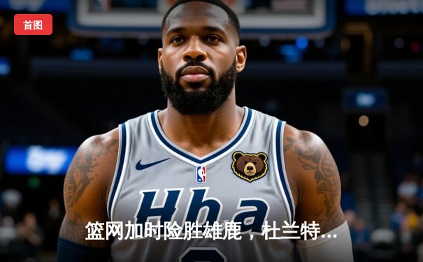 篮网加时险胜雄鹿，杜兰特砍下42分率队豪取六连胜