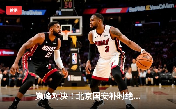 巅峰对决！北京国安补时绝杀上海海港，2-1逆转登顶中超积分榜