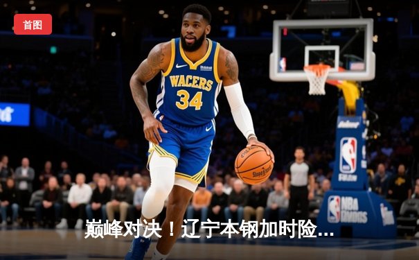 巅峰对决！辽宁本钢加时险胜广东宏远，赵继伟33分导演惊天逆转