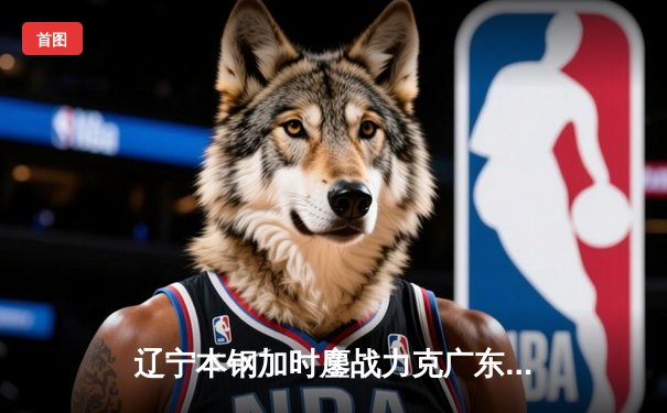 辽宁本钢加时鏖战力克广东宏远 赵继伟33+8+5主宰巅峰之战