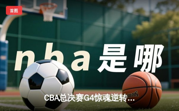 CBA总决赛G4惊魂逆转！辽宁本钢加时险胜新疆伊力特，总比分3-1夺赛点