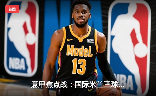 意甲焦点战：国际米兰三球完胜AC米兰，劳塔罗传射闪耀米兰德比