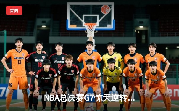 NBA总决赛G7惊天逆转！掘金末节发力击败热火夺冠