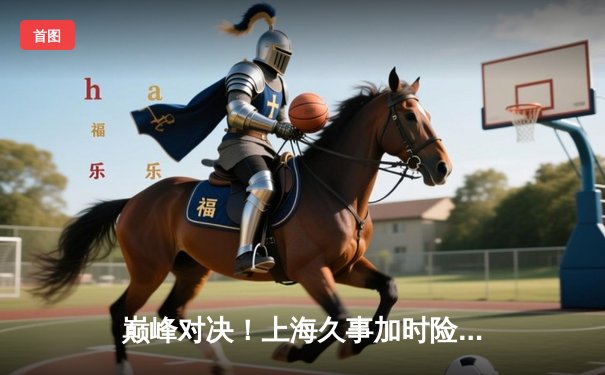 巅峰对决！上海久事加时险胜广东宏远，王哲林33+16主宰内线