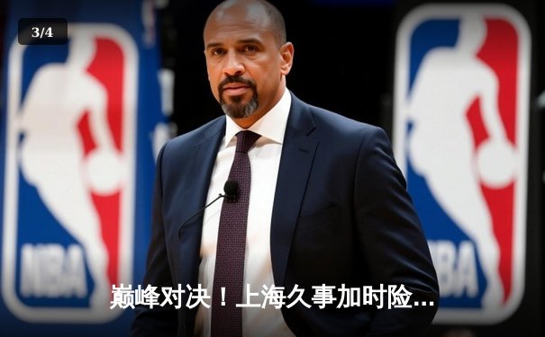 巅峰对决！上海久事加时险胜广东宏远，王哲林33+16主宰内线 - 3