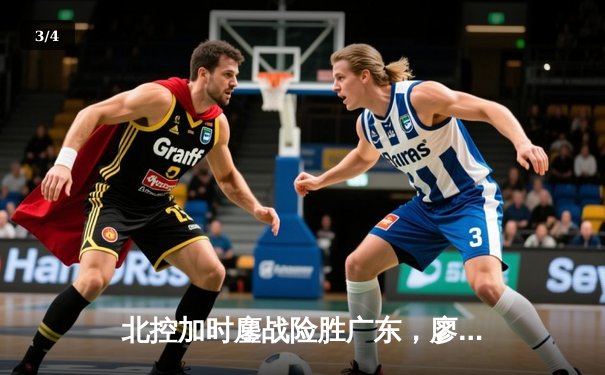 北控加时鏖战险胜广东，廖三宁31分创生涯新高，周琦空砍23+19 - 3