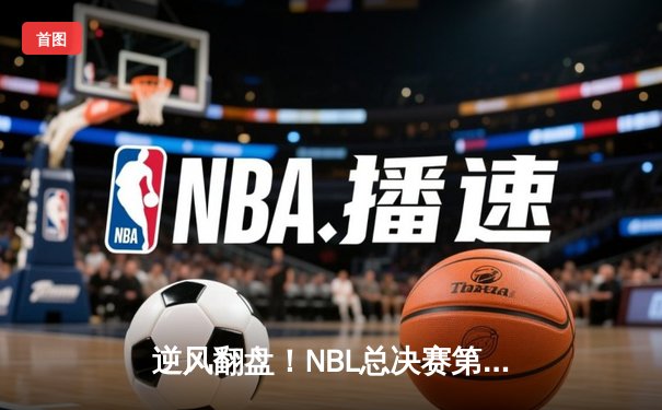 逆风翻盘！NBL总决赛第三场安徽文一加时险胜广西威壮 总比分2-1夺赛点