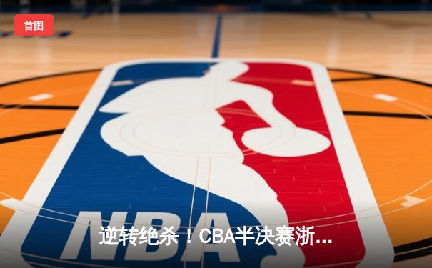 逆转绝杀！CBA半决赛浙江东阳光药加时险胜广东宏远，孙铭徽37分导演惊天翻盘