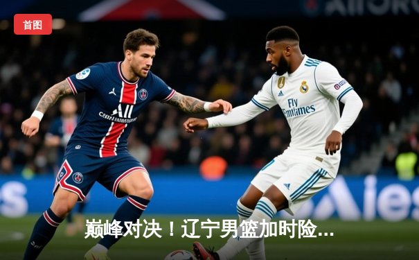 巅峰对决！辽宁男篮加时险胜广东，总决赛悬念留至最后一刻