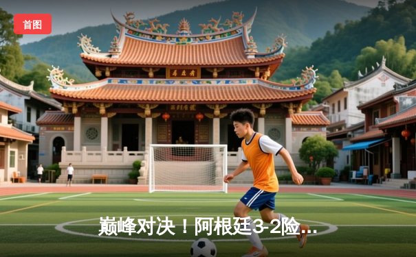 巅峰对决！阿根廷3-2险胜法国，梅西双响加冕世界杯传奇