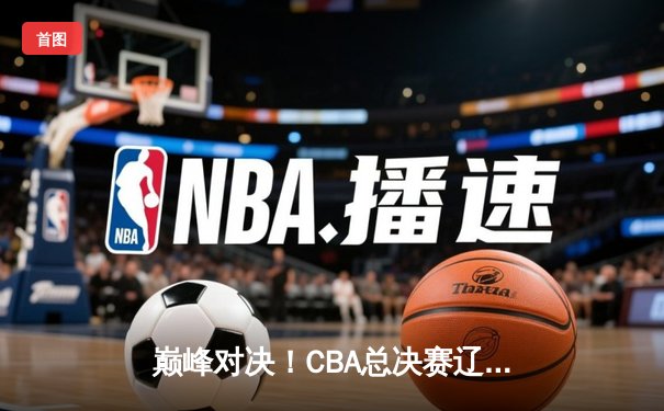 巅峰对决！CBA总决赛辽宁力克广东，赵继伟关键三分锁定胜局