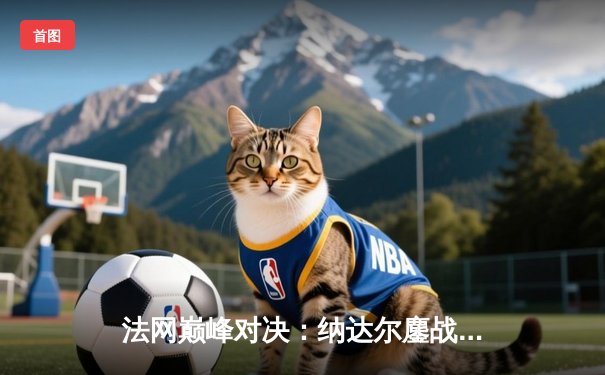 法网巅峰对决：纳达尔鏖战五盘逆转德约科维奇，第14次捧起火枪手杯