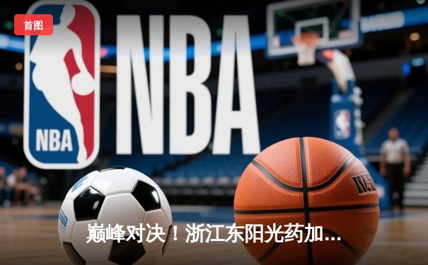 巅峰对决！浙江东阳光药加时险胜上海久事，胡金秋35+13主宰天王山之战