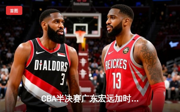 CBA半决赛广东宏远加时险胜辽宁本钢 胡明轩关键三分锁定胜局