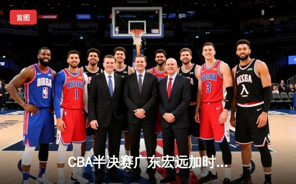 CBA半决赛广东宏远加时险胜辽宁本钢 胡明轩关键三分锁定胜局