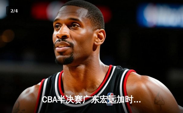 CBA半决赛广东宏远加时险胜辽宁本钢 胡明轩关键三分锁定胜局 - 2